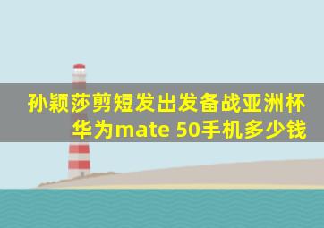 孙颖莎剪短发出发备战亚洲杯华为mate 50手机多少钱